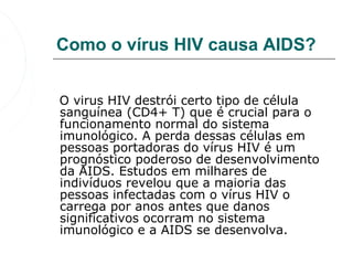 Como o vírus HIV causa AIDS?


   O virus HIV destrói certo tipo de célula 
   sanguínea (CD4+ T) que é crucial para o 
   funcionamento normal do sistema 
   imunológico. A perda dessas células em 
   pessoas portadoras do vírus HIV é um 
   prognóstico poderoso de desenvolvimento 
   da AIDS. Estudos em milhares de 
   indivíduos revelou que a maioria das 
   pessoas infectadas com o vírus HIV o 
   carrega por anos antes que danos 
   significativos ocorram no sistema 
   imunológico e a AIDS se desenvolva. 
 