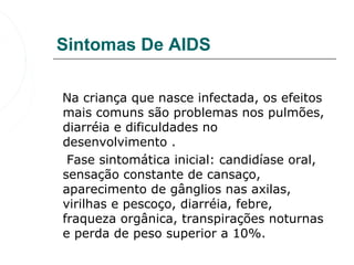 Sintomas De AIDS

   Na criança que nasce infectada, os efeitos 
   mais comuns são problemas nos pulmões, 
   diarréia e dificuldades no 
   desenvolvimento . 
    Fase sintomática inicial: candidíase oral, 
   sensação constante de cansaço, 
   aparecimento de gânglios nas axilas, 
   virilhas e pescoço, diarréia, febre, 
   fraqueza orgânica, transpirações noturnas 
   e perda de peso superior a 10%.
 