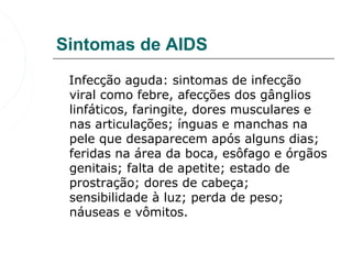 Sintomas de AIDS
   Infecção aguda: sintomas de infecção 
   viral como febre, afecções dos gânglios 
   linfáticos, faringite, dores musculares e 
   nas articulações; ínguas e manchas na 
   pele que desaparecem após alguns dias; 
   feridas na área da boca, esôfago e órgãos 
   genitais; falta de apetite; estado de 
   prostração; dores de cabeça; 
   sensibilidade à luz; perda de peso; 
   náuseas e vômitos. 
 