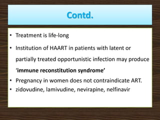 Contd.
• Treatment is life-long
• Institution of HAART in patients with latent or
partially treated opportunistic infection may produce
‘immune reconstitution syndrome’
• Pregnancy in women does not contraindicate ART.
• zidovudine, lamivudine, nevirapine, nelfinavir
 
