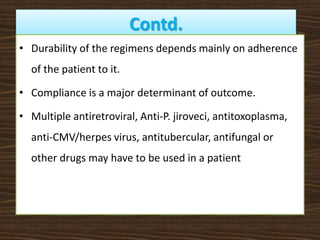 Contd.
• Durability of the regimens depends mainly on adherence
of the patient to it.
• Compliance is a major determinant of outcome.
• Multiple antiretroviral, Anti-P. jiroveci, antitoxoplasma,
anti-CMV/herpes virus, antitubercular, antifungal or
other drugs may have to be used in a patient
 