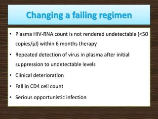 Changing a failing regimen
• Plasma HIV-RNA count is not rendered undetectable (<50
copies/μl) within 6 months therapy
• Repeated detection of virus in plasma after initial
suppression to undetectable levels
• Clinical deterioration
• Fall in CD4 cell count
• Serious opportunistic infection
 