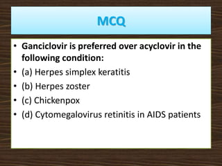 MCQ
• Ganciclovir is preferred over acyclovir in the
following condition:
• (a) Herpes simplex keratitis
• (b) Herpes zoster
• (c) Chickenpox
• (d) Cytomegalovirus retinitis in AIDS patients
 