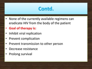 Contd.
• None of the currently available regimens can
eradicate HIV from the body of the patient
• Goal of therapy is:
• Inhibit viral replication
• Prevent complication
• Prevent transmission to other person
• Decrease resistance
• Prolong survival
 