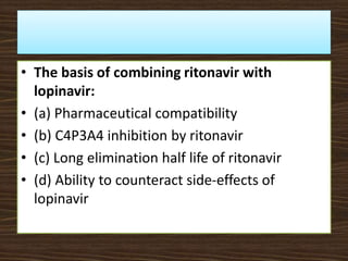 • The basis of combining ritonavir with
lopinavir:
• (a) Pharmaceutical compatibility
• (b) C4P3A4 inhibition by ritonavir
• (c) Long elimination half life of ritonavir
• (d) Ability to counteract side-effects of
lopinavir
 