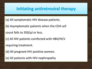 Initiating antiretroviral therapy
(a) All symptomatic HIV disease patients.
(b) Asymptomatic patients when the CD4 cell
count falls to 350/μl or less.
(c) All HIV patients coinfected with HBV/HCV
requiring treatment.
(d) All pregnant HIV positive women.
(e) All patients with HIV-nephropathy
 