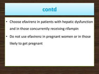 contd
• Choose efavirenz in patients with hepatic dysfunction
and in those concurrently receiving rifampin
• Do not use efavirenz in pregnant women or in those
likely to get pregnant
 