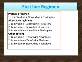 First line Regimen
Preferred regimen
1. Lamivudine + Zidovudine + Nevirapine
Alternative regimens
1. Lamivudine + Zidovudine + Efavirenz
2. Lamivudine + Stavudine+ Efavirenz
3. Lamivudine + Stavudine + Nevirapine
Other options
1. Lamivudine + Tenofovir+ Nevirapine
2. Lamivudine + Tenofovir+ Efavirenz
3. Lamivudine+ Zidovudine + Tenofovir
 