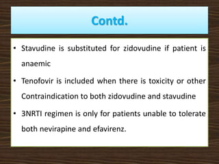 Contd.
• Stavudine is substituted for zidovudine if patient is
anaemic
• Tenofovir is included when there is toxicity or other
Contraindication to both zidovudine and stavudine
• 3NRTI regimen is only for patients unable to tolerate
both nevirapine and efavirenz.
 