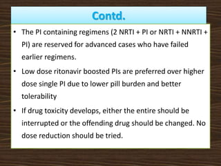 Contd.
• The PI containing regimens (2 NRTI + PI or NRTI + NNRTI +
PI) are reserved for advanced cases who have failed
earlier regimens.
• Low dose ritonavir boosted PIs are preferred over higher
dose single PI due to lower pill burden and better
tolerability
• If drug toxicity develops, either the entire should be
interrupted or the offending drug should be changed. No
dose reduction should be tried.
 
