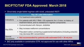 BIC/FTC/TAF FDA Approved: March 2018
 Once-daily single-tablet regimen with novel, unboosted INSTI
BIC/FTC/TAF [package insert]. 2018.
Key US Label Information
Indications
 For treatment-naive patients
 For patients with HIV-1 RNA < 50 copies/mL for ≥ 3 mos, no history of
treatment failure, and no resistance to regimen components
Key DDIs
 Contraindicated with rifampin, dofetilide
 May increase metformin concentrations
 Polyvalent cation–containing supplements/medications (including antacids)
may decrease BIC concentration
Special
populations
 Not recommended for patients with estimated CrCl < 30 mL/min
 BIC only available in combination STR; not approved for use with other ARVs
Slide credit: clinicaloptions.com
 