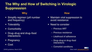 The Why and How of Switching in Virologic
Suppression
Why
 Simplify regimen (pill number
and frequency)
 Tolerability
 Comorbidity
 Drug–drug and drug–food
interactions
 Pregnancy
 Cost
How
 Maintain viral suppression to
avoid resistance
 Need to consider
– Previous ART
– Previous resistance
– Likelihood of adherence
– Drug–drug or drug–food
interactions
– Comorbid conditions
DHHS guidelines. March 2018. Slide credit: clinicaloptions.com
 