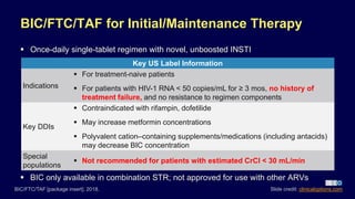 BIC/FTC/TAF for Initial/Maintenance Therapy
 Once-daily single-tablet regimen with novel, unboosted INSTI
BIC/FTC/TAF [package insert]. 2018.
Key US Label Information
Indications
 For treatment-naive patients
 For patients with HIV-1 RNA < 50 copies/mL for ≥ 3 mos, no history of
treatment failure, and no resistance to regimen components
Key DDIs
 Contraindicated with rifampin, dofetilide
 May increase metformin concentrations
 Polyvalent cation–containing supplements/medications (including antacids)
may decrease BIC concentration
Special
populations
 Not recommended for patients with estimated CrCl < 30 mL/min
 BIC only available in combination STR; not approved for use with other ARVs
Slide credit: clinicaloptions.com
 