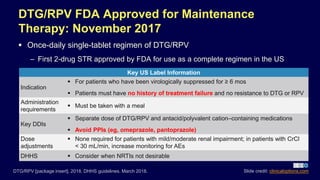 DTG/RPV FDA Approved for Maintenance
Therapy: November 2017
 Once-daily single-tablet regimen of DTG/RPV
– First 2-drug STR approved by FDA for use as a complete regimen in the US
DTG/RPV [package insert]. 2018. DHHS guidelines. March 2018.
Key US Label Information
Indication
 For patients who have been virologically suppressed for ≥ 6 mos
 Patients must have no history of treatment failure and no resistance to DTG or RPV
Administration
requirements
 Must be taken with a meal
Key DDIs
 Separate dose of DTG/RPV and antacid/polyvalent cation–containing medications
 Avoid PPIs (eg, omeprazole, pantoprazole)
Dose
adjustments
 None required for patients with mild/moderate renal impairment; in patients with CrCl
< 30 mL/min, increase monitoring for AEs
DHHS  Consider when NRTIs not desirable
Slide credit: clinicaloptions.com
 
