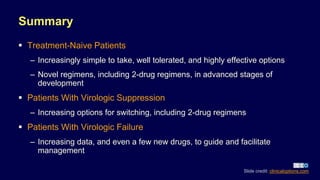 Summary
 Treatment-Naive Patients
– Increasingly simple to take, well tolerated, and highly effective options
– Novel regimens, including 2-drug regimens, in advanced stages of
development
 Patients With Virologic Suppression
– Increasing options for switching, including 2-drug regimens
 Patients With Virologic Failure
– Increasing data, and even a few new drugs, to guide and facilitate
management
Slide credit: clinicaloptions.com
 