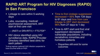 RAPID ART Program for HIV Diagnoses (RAPID)
in San Francisco
 Linkage to care within 5 working
days
 Labs, counseling, medical/
psychosocial assessment, ART
start at first care visit
– (INSTI or DRV/RTV) + FTC/TDF*
 HIV clinics identified using HIV
surveillance data, RAPID Provider
Directory identified best clinic for
each patient
 Time to first virologic suppression
decreased > 50% from 134 days
to 61 days and time from care
linkage to ART start decreased
96% from 27 days to 1 day
 Time to ART start and first viral
suppression decreased in
vulnerable populations, including
racial/ethnic minorities and
homeless patients
– Disparities still exist for some
outcomes
Bacon O, et al. CROI 2018. Abstract O93. Slide credit: clinicaloptions.com
*4-drug regimen optional if HIV infection suspected to
have occurred while on PrEP.
 