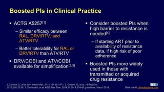 Boosted PIs in Clinical Practice
 ACTG A5257[1]
– Similar efficacy between
RAL, DRV/RTV, and
ATV/RTV
– Better tolerability for RAL or
DRV/RTV than ATV/RTV
 DRV/COBI and ATV/COBI
available for simplification[2,3]
 Consider boosted PIs when
high barrier to resistance is
needed[4]
– If starting ART prior to
availability of resistance
data, if high risk of poor
adherence
 Boosted PIs more widely
used in those with
transmitted or acquired
drug resistance
1. Lennox JL, et al. Ann Intern Med. 2014;161:461-471. 2. Gallant JE, et al. J Infect Dis.
2013;208:32-39. 3. Tashima K, et al. AIDS Res Ther. 2014;11:39. 4. DHHS guidelines. March 2018. Slide credit: clinicaloptions.com
 