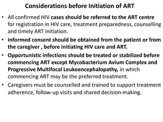 Considerations before Initiation of ART
• All confirmed HIV cases should be referred to the ART centre
for registration in HIV care, treatment preparedness, counselling
and timely ART initiation.
• Informed consent should be obtained from the patient or from
the caregiver , before initiating HIV care and ART.
• Opportunistic infections should be treated or stabilized before
commencing ART except Mycobacterium Avium Complex and
Progressive Multifocal Leukoencephalopathy, in which
commencing ART may be the preferred treatment.
• Caregivers must be counselled and trained to support treatment
adherence, follow-up visits and shared decision-making.
 
