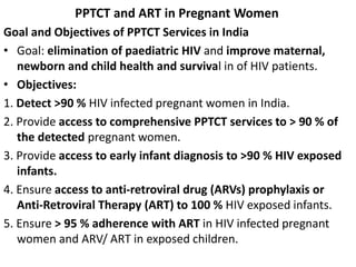 PPTCT and ART in Pregnant Women
Goal and Objectives of PPTCT Services in India
• Goal: elimination of paediatric HIV and improve maternal,
newborn and child health and survival in of HIV patients.
• Objectives:
1. Detect >90 % HIV infected pregnant women in India.
2. Provide access to comprehensive PPTCT services to > 90 % of
the detected pregnant women.
3. Provide access to early infant diagnosis to >90 % HIV exposed
infants.
4. Ensure access to anti-retroviral drug (ARVs) prophylaxis or
Anti-Retroviral Therapy (ART) to 100 % HIV exposed infants.
5. Ensure > 95 % adherence with ART in HIV infected pregnant
women and ARV/ ART in exposed children.
 