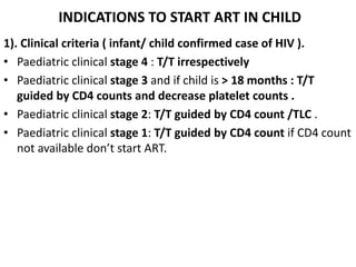 INDICATIONS TO START ART IN CHILD
1). Clinical criteria ( infant/ child confirmed case of HIV ).
• Paediatric clinical stage 4 : T/T irrespectively
• Paediatric clinical stage 3 and if child is > 18 months : T/T
guided by CD4 counts and decrease platelet counts .
• Paediatric clinical stage 2: T/T guided by CD4 count /TLC .
• Paediatric clinical stage 1: T/T guided by CD4 count if CD4 count
not available don’t start ART.
 