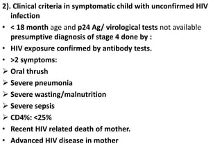 2). Clinical criteria in symptomatic child with unconfirmed HIV
infection
• < 18 month age and p24 Ag/ virological tests not available
presumptive diagnosis of stage 4 done by :
• HIV exposure confirmed by antibody tests.
• >2 symptoms:
 Oral thrush
 Severe pneumonia
 Severe wasting/malnutrition
 Severe sepsis
 CD4%: <25%
• Recent HIV related death of mother.
• Advanced HIV disease in mother
 