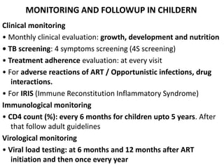 MONITORING AND FOLLOWUP IN CHILDERN
Clinical monitoring
• Monthly clinical evaluation: growth, development and nutrition
• TB screening: 4 symptoms screening (4S screening)
• Treatment adherence evaluation: at every visit
• For adverse reactions of ART / Opportunistic infections, drug
interactions.
• For IRIS (Immune Reconstitution Inflammatory Syndrome)
Immunological monitoring
• CD4 count (%): every 6 months for children upto 5 years. After
that follow adult guidelines
Virological monitoring
• Viral load testing: at 6 months and 12 months after ART
initiation and then once every year
 