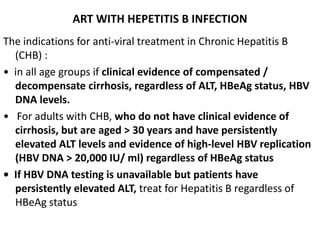 ART WITH HEPETITIS B INFECTION
The indications for anti-viral treatment in Chronic Hepatitis B
(CHB) :
• in all age groups if clinical evidence of compensated /
decompensate cirrhosis, regardless of ALT, HBeAg status, HBV
DNA levels.
• For adults with CHB, who do not have clinical evidence of
cirrhosis, but are aged > 30 years and have persistently
elevated ALT levels and evidence of high-level HBV replication
(HBV DNA > 20,000 IU/ ml) regardless of HBeAg status
• If HBV DNA testing is unavailable but patients have
persistently elevated ALT, treat for Hepatitis B regardless of
HBeAg status
 