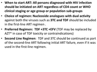 • When to start ART: All persons diagnosed with HIV infection
should be initiated on ART regardless of CD4 count or WHO
clinical staging or age group or population sub-groups
• Choice of regimen: Nucleoside analogues with dual activity
against both the viruses such as 3TC and TDF should be included
in the first-line ART regimen .
• Preferred Regimen: TDF +3TC +EFV (TDF may be replaced by
AZT* in case of TDF toxicity or contraindications)
• Second Line Regimen: TDF and 3TC should be continued as part
of the second-line ART following initial ART failure, even if it was
used in the first-line regimen.
 