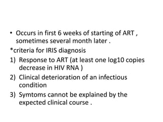 • Occurs in first 6 weeks of starting of ART ,
sometimes several month later .
*criteria for IRIS diagnosis
1) Response to ART (at least one log10 copies
decrease in HIV RNA )
2) Clinical deterioration of an infectious
condition
3) Symtoms cannot be explained by the
expected clinical course .
 