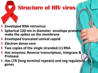Enveloped RNA retrovirusEnveloped RNA retrovirus
Spherical 120 nm in diameter  envelope proteins Spherical 120 nm in diameter  envelope proteins 
make the spikes on the membrane make the spikes on the membrane 
Enveloped truncated conical capsidEnveloped truncated conical capsid
Electron dense coreElectron dense core
Two copies of the single stranded (+) RNATwo copies of the single stranded (+) RNA
Has enzymes: Reverse transcriptase, Integrase & Has enzymes: Reverse transcriptase, Integrase & 
ProteaseProtease
Has LTR (long terminal repeats) and neg regulatory Has LTR (long terminal repeats) and neg regulatory 
genesgenes
HIV virusHIV virusStructure ofStructure of
 