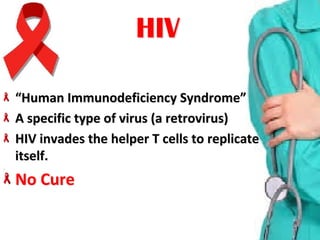 “Human Immunodeficiency Syndrome”“Human Immunodeficiency Syndrome”
A specific type of virus (a retrovirus)A specific type of virus (a retrovirus)
HIV invades the helper T cells to replicate HIV invades the helper T cells to replicate 
itself.itself.
No CureNo Cure
HIVHIV
 