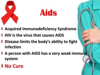 Acquired Immunodeficiency SyndromeAcquired Immunodeficiency Syndrome
HIV is the virus that causes AIDSHIV is the virus that causes AIDS
Disease limits the body’s ability to fight Disease limits the body’s ability to fight 
infectioninfection
A person with AIDS has a very weak immune A person with AIDS has a very weak immune 
systemsystem
No CureNo Cure
AidsAids
 