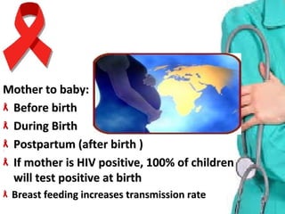 Mother to baby:Mother to baby:
Before birth Before birth 
During Birth During Birth 
Postpartum (after birth )Postpartum (after birth )
If mother is HIV positive, 100% of children If mother is HIV positive, 100% of children 
will test positive at birthwill test positive at birth
Breast feeding increases transmission rate Breast feeding increases transmission rate 
 
