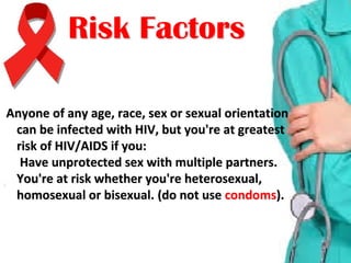 Anyone of any age, race, sex or sexual orientation Anyone of any age, race, sex or sexual orientation 
can be infected with HIV, but you're at greatest can be infected with HIV, but you're at greatest 
risk of HIV/AIDS if you: risk of HIV/AIDS if you: 
 Have unprotected sex with multiple partners.  Have unprotected sex with multiple partners. 
You're at risk whether you're heterosexual, You're at risk whether you're heterosexual, 
homosexual or bisexual. homosexual or bisexual. (do not use (do not use condomscondoms).).
Risk FactorsRisk Factors
 