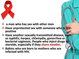   a man who has sex with other mena man who has sex with other men
Have unprotected sex with someone who is HIV-Have unprotected sex with someone who is HIV-
positivepositive
Have another sexually transmitted disease, such Have another sexually transmitted disease, such 
as syphilis, herpes, chlamydia, gonorrhea or as syphilis, herpes, chlamydia, gonorrhea or 
bacterial vaginosis. bacterial vaginosis. People who People who inject drugsinject drugs or or 
steroids, especially if they steroids, especially if they share needles.share needles.
Babies who are born to mothers who are Babies who are born to mothers who are 
infected with HIV.infected with HIV.
 