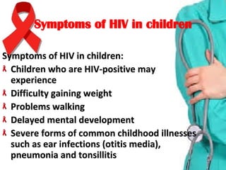 Symptoms of HIV in childrenSymptoms of HIV in children
Symptoms of HIV in children:Symptoms of HIV in children:
Children who are HIV-positive may Children who are HIV-positive may 
experienceexperience
Difficulty gaining weight Difficulty gaining weight 
Problems walking Problems walking 
Delayed mental developmentDelayed mental development
Severe forms of common childhood illnesses Severe forms of common childhood illnesses 
such as ear infections (otitis media), such as ear infections (otitis media), 
pneumonia and tonsillitispneumonia and tonsillitis
 