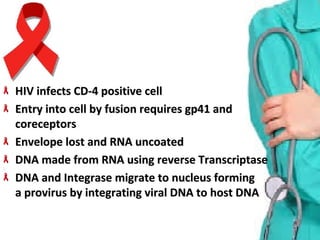 HIV infects CD-4 positive cellHIV infects CD-4 positive cell
Entry into cell by fusion requires gp41 and Entry into cell by fusion requires gp41 and 
coreceptorscoreceptors
Envelope lost and RNA uncoatedEnvelope lost and RNA uncoated
DNA made from RNA using reverse TranscriptaseDNA made from RNA using reverse Transcriptase
DNA and Integrase migrate to nucleus formingDNA and Integrase migrate to nucleus forming
a provirus by integrating viral DNA to host DNAa provirus by integrating viral DNA to host DNA
 