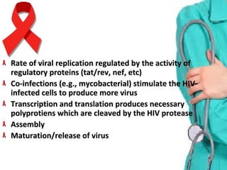 Rate of viral replication regulated by the activity of Rate of viral replication regulated by the activity of 
regulatory proteins (tat/rev, nef, etc)regulatory proteins (tat/rev, nef, etc)
Co-infections (e.g., mycobacterial) stimulate the HIV-Co-infections (e.g., mycobacterial) stimulate the HIV-
infected cells to produce more virusinfected cells to produce more virus
Transcription and translation produces necessary Transcription and translation produces necessary 
polyprotiens which are cleaved by the HIV proteasepolyprotiens which are cleaved by the HIV protease
AssemblyAssembly
Maturation/release of virusMaturation/release of virus
 