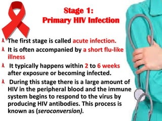 Stage 1:Stage 1:
Primary HIV InfectionPrimary HIV Infection
The first stage is called The first stage is called acute infection.acute infection.
It is often accompanied byIt is often accompanied by a short flu-like  a short flu-like 
illnessillness
  It typically happens within It typically happens within 22 to  to 66  weeksweeks  
after exposure or becoming infected.after exposure or becoming infected.
 During this stage there is a large amount of  During this stage there is a large amount of 
HIV in the peripheral blood and the immune HIV in the peripheral blood and the immune 
system begins to respond to the virus by system begins to respond to the virus by 
producing HIV antibodies. This process is producing HIV antibodies. This process is 
known as (known as (seroconversion).seroconversion).
 