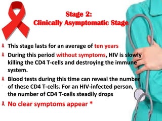 Stage 2:Stage 2:
Clinically Asymptomatic StageClinically Asymptomatic Stage
This stage lasts for an average of This stage lasts for an average of ten yearsten years
During this period During this period without symptomswithout symptoms, HIV is slowly , HIV is slowly 
killing the CD4 T-cells and destroying the immune killing the CD4 T-cells and destroying the immune 
system. system. 
Blood tests during this time can reveal the number Blood tests during this time can reveal the number 
of these CD4 T-cells. For an HIV-infected person, of these CD4 T-cells. For an HIV-infected person, 
the number of CD4 T-cells steadily dropsthe number of CD4 T-cells steadily drops
No clear symptoms appear *No clear symptoms appear *
 