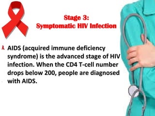 Stage 3:Stage 3:
Symptomatic HIV InfectionSymptomatic HIV Infection
AIDS (acquired immune deficiency AIDS (acquired immune deficiency 
syndrome) is the advanced stage of HIV syndrome) is the advanced stage of HIV 
infection. When the CD4 T-cell number infection. When the CD4 T-cell number 
drops below 200, people are diagnosed drops below 200, people are diagnosed 
with AIDS.with AIDS.
 
