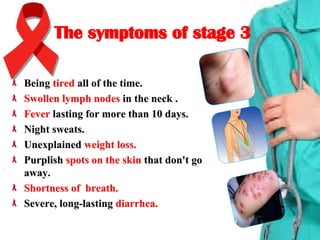 The symptoms of stage 3The symptoms of stage 3
BeingBeing tiredtired all of the time.all of the time.
Swollen lymph nodesSwollen lymph nodes in the neck .in the neck .
FeverFever lasting for more than 10 days.lasting for more than 10 days.
Night sweats.Night sweats.
UnexplainedUnexplained weight loss.weight loss.
PurplishPurplish spots on the skinspots on the skin that don't gothat don't go
away.away.
Shortness of breath.Shortness of breath.
Severe, long-lastingSevere, long-lasting diarrhea.diarrhea.
 
