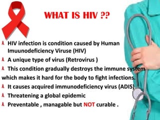 WHAT IS HIV ??WHAT IS HIV ??
HIV infection is condition caused by Human HIV infection is condition caused by Human 
Imuunodeficiency Viruse (HIV)Imuunodeficiency Viruse (HIV)
A unique type of virus (Retrovirus )A unique type of virus (Retrovirus )
This condition gradually destroys the immune systemThis condition gradually destroys the immune system
which makes it hard for the body to fight infections.which makes it hard for the body to fight infections.
It causes acquired immunodeficiency virus (ADIS)It causes acquired immunodeficiency virus (ADIS)
Threatening a global epidemic Threatening a global epidemic 
Preventable , managable but Preventable , managable but NOTNOT  curable .curable .
 