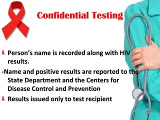 Confidential TestingConfidential Testing
Person’s name is recorded along with HIV Person’s name is recorded along with HIV 
results.results.
-Name and positive results are reported to the -Name and positive results are reported to the 
State Department and the Centers for State Department and the Centers for 
Disease Control and PreventionDisease Control and Prevention
Results issued only to test recipientResults issued only to test recipient
 