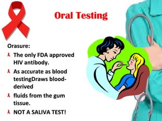 Oral TestingOral Testing
Orasure:Orasure:
The only FDA approved The only FDA approved 
HIV antibody.HIV antibody.
As accurate as blood As accurate as blood 
testingDraws blood-testingDraws blood-
derivedderived
fluids from the gum fluids from the gum 
tissue.tissue.
NOT A SALIVA TEST!NOT A SALIVA TEST!
 