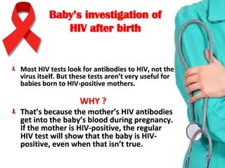 Baby’s investigation ofBaby’s investigation of
HIV after birthHIV after birth
Most HIV tests look for antibodies to HIV, not the Most HIV tests look for antibodies to HIV, not the 
virus itself. But these tests aren’t very useful for virus itself. But these tests aren’t very useful for 
babies born to HIV-positive mothers.babies born to HIV-positive mothers.
WHY ?WHY ?
That’s because the mother’s HIV antibodies That’s because the mother’s HIV antibodies 
get into the baby’s blood during pregnancy. get into the baby’s blood during pregnancy. 
If the mother is HIV-positive, the regular If the mother is HIV-positive, the regular 
HIV test will show that the baby is HIV-HIV test will show that the baby is HIV-
positive, even when that isn’t true.positive, even when that isn’t true.
 