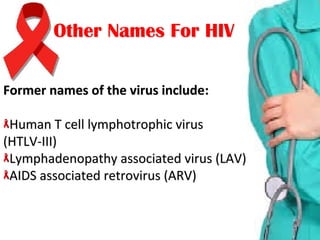 Other Names For HIVOther Names For HIV
Former names of the virus includeFormer names of the virus include::
Human T cell lymphotrophic virusHuman T cell lymphotrophic virus
(HTLV-III)(HTLV-III)
Lymphadenopathy associated virus (LAV)Lymphadenopathy associated virus (LAV)
AIDS associated retrovirus (ARV)AIDS associated retrovirus (ARV)
 