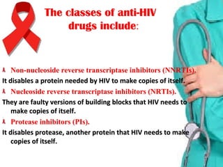 The classes of anti-HIVThe classes of anti-HIV
:drugs includedrugs include
Non-nucleoside reverse transcriptase inhibitors (NNRTIs).Non-nucleoside reverse transcriptase inhibitors (NNRTIs).
It disables a protein needed by HIV to make copies of itself.It disables a protein needed by HIV to make copies of itself.
Nucleoside reverse transcriptase inhibitors (NRTIs).Nucleoside reverse transcriptase inhibitors (NRTIs).
They are faulty versions of building blocks that HIV needs to They are faulty versions of building blocks that HIV needs to 
make copies of itself.make copies of itself.
Protease inhibitors (PIs).Protease inhibitors (PIs).
It disables protease, another protein that HIV needs to make It disables protease, another protein that HIV needs to make 
copies of itself.copies of itself.
 