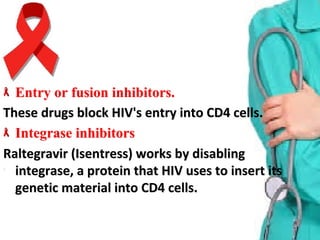 Entry or fusion inhibitors.Entry or fusion inhibitors.
These drugs block HIV's entry into CD4 cells.These drugs block HIV's entry into CD4 cells.
Integrase inhibitorsIntegrase inhibitors  
Raltegravir (Isentress) works by disabling Raltegravir (Isentress) works by disabling 
integrase, a protein that HIV uses to insert its integrase, a protein that HIV uses to insert its 
genetic material into CD4 cells.genetic material into CD4 cells.
 