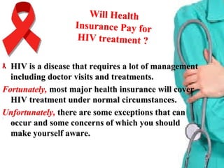 Will HealthWill Health
Insurance Pay forInsurance Pay for
HIV treatment ?HIV treatment ?
HIV is a disease that requires a lot of managementHIV is a disease that requires a lot of management
including doctor visits and treatments.including doctor visits and treatments.
Fortunately,Fortunately, most major health insurance will covermost major health insurance will cover
HIV treatment under normal circumstances.HIV treatment under normal circumstances.
Unfortunately,Unfortunately, there are some exceptions that canthere are some exceptions that can
occur and some concerns of which you shouldoccur and some concerns of which you should
make yourself aware.make yourself aware.
 